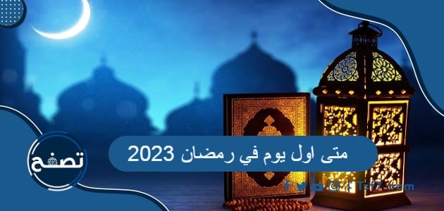 متى اول يوم في رمضان 2023 ، متى ينتهي شهر رمضان 2023