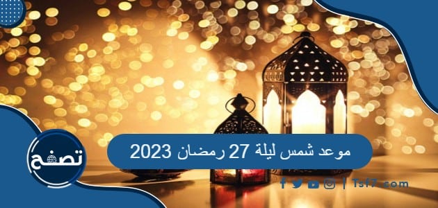 موعد شمس ليلة 27 رمضان 2023 ، أدعية ليلة 27 رمضان