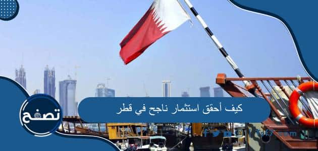 كيف أحقق استثمار ناجح في قطر وأهم المشاريع الاستثمارية الناجحة في قطر